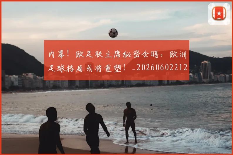 内幕!欧足联主席秘密会晤,欧洲足球格局或将重塑!_20260602212332_20260704172150