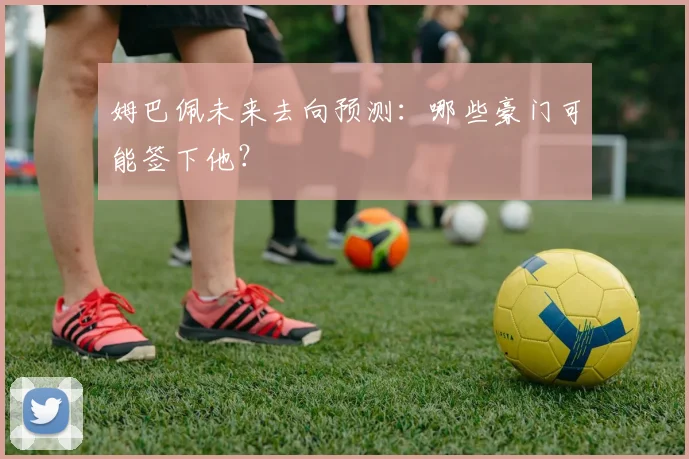 姆巴佩未来去向预测：哪些豪门可能签下他？