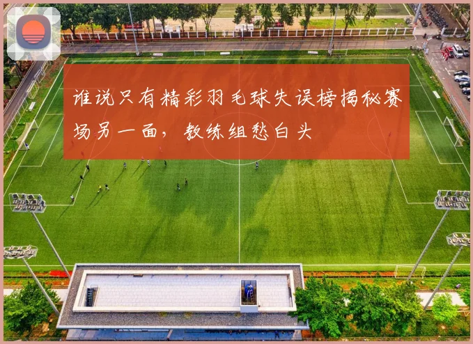 谁说只有精彩羽毛球失误榜揭秘赛场另一面，教练组愁白头