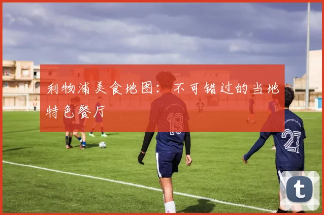 利物浦美食地图：不可错过的当地特色餐厅