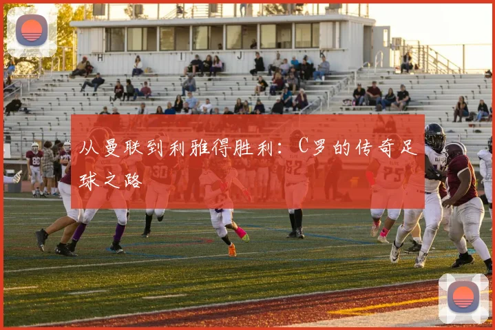 从曼联到利雅得胜利：C罗的传奇足球之路