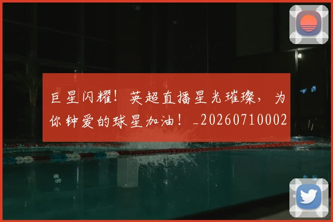 巨星闪耀！英超直播星光璀璨，为你钟爱的球星加油！_20260710002831