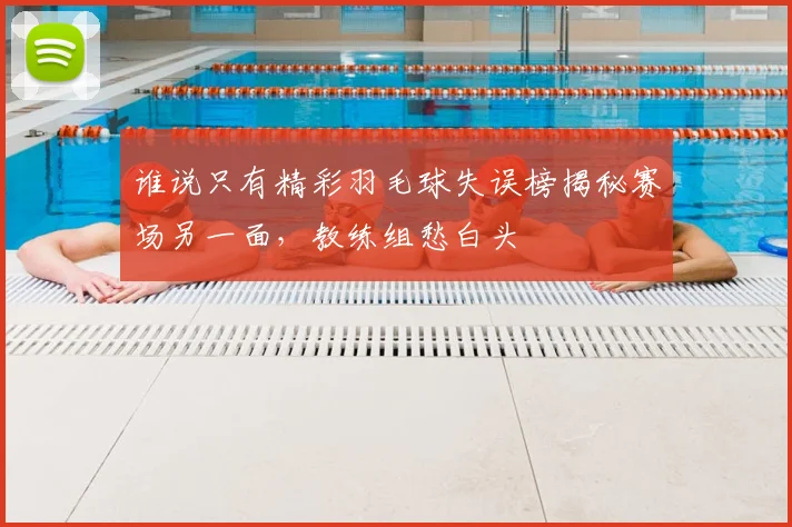 谁说只有精彩羽毛球失误榜揭秘赛场另一面,教练组愁白头