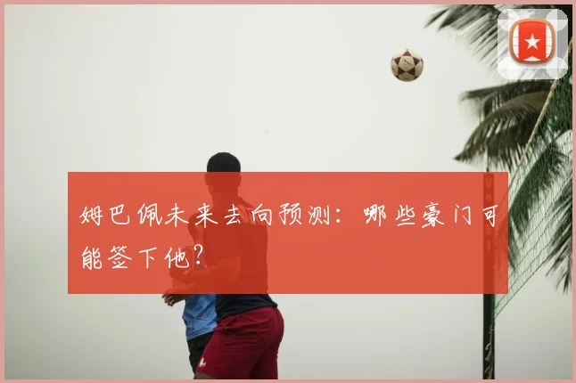 姆巴佩未来去向预测：哪些豪门可能签下他？