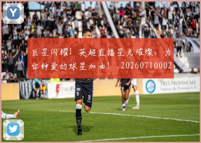 巨星闪耀！英超直播星光璀璨，为你钟爱的球星加油！_20260710002831