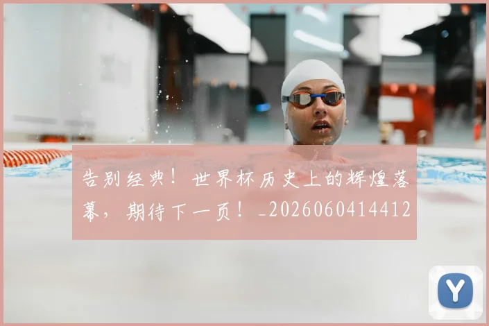 告别经典!世界杯历史上的辉煌落幕,期待下一页!_20260604144125